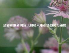足彩彩票新闻资讯揭秘未来市场趋势与策略