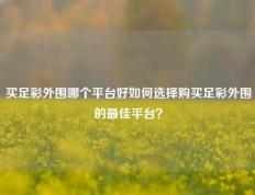 买足彩外围哪个平台好如何选择购买足彩外围的最佳平台？