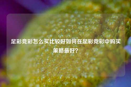 足彩竞彩怎么买比较好如何在足彩竞彩中购买策略最好？