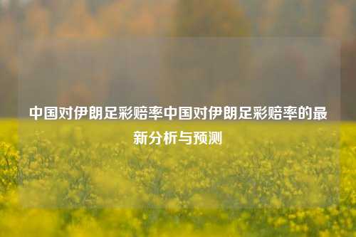 中国对伊朗足彩赔率中国对伊朗足彩赔率的最新分析与预测