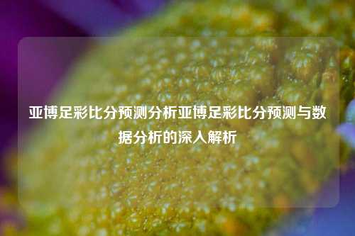 亚博足彩比分预测分析亚博足彩比分预测与数据分析的深入解析