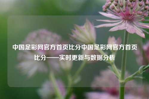 中国足彩网官方首页比分中国足彩网官方首页比分——实时更新与数据分析