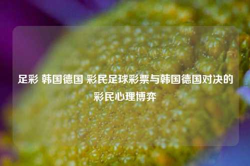 足彩 韩国德国 彩民足球彩票与韩国德国对决的彩民心理博弈